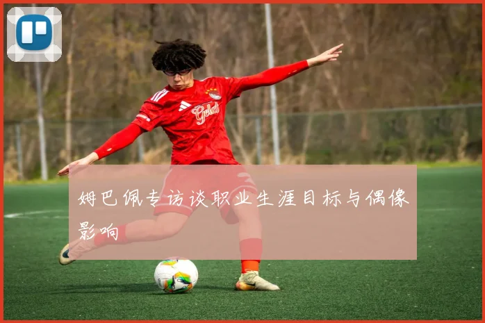 姆巴佩专访谈职业生涯目标与偶像影响